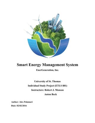Smart Energy Management System
EnerGeneration, Inc.
University of St. Thomas
Individual Study Project (ETLS 881)
Instructors: Robert J. Monson
Anton Beck
Author: Alex Palamari
Date: 02/02/2016
 