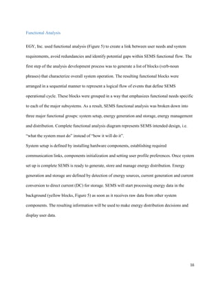 16
Functional Analysis
EGY, Inc. used functional analysis (Figure 5) to create a link between user needs and system
requirements, avoid redundancies and identify potential gaps within SEMS functional flow. The
first step of the analysis development process was to generate a list of blocks (verb-noun
phrases) that characterize overall system operation. The resulting functional blocks were
arranged in a sequential manner to represent a logical flow of events that define SEMS
operational cycle. These blocks were grouped in a way that emphasizes functional needs specific
to each of the major subsystems. As a result, SEMS functional analysis was broken down into
three major functional groups: system setup, energy generation and storage, energy management
and distribution. Complete functional analysis diagram represents SEMS intended design, i.e.
“what the system must do” instead of “how it will do it”.
System setup is defined by installing hardware components, establishing required
communication links, components initialization and setting user profile preferences. Once system
set up is complete SEMS is ready to generate, store and manage energy distribution. Energy
generation and storage are defined by detection of energy sources, current generation and current
conversion to direct current (DC) for storage. SEMS will start processing energy data in the
background (yellow blocks, Figure 5) as soon as it receives raw data from other system
components. The resulting information will be used to make energy distribution decisions and
display user data.
 
