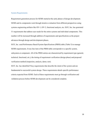 18
System Requirements
Requirement generation process for SEMS started at the early phases of design development.
SEMS and its components went through iterative evaluation from different perspectives using
systems engineering artifacts like OV-1, OV-2, functional analysis, etc. EGY, Inc. has generated
51 requirements that address user needs for the entire systems and individual components. This
number will be increased through addition of requirements and specifications as the project
advances through design and development phases.
EGY, Inc. used Performance Based System Specifications (PBSS) table (Table 5) to manage
SEMS requirements. Every line item of the PBSS table corresponds to a specific system,
subsystem or component. All of the PBSS entries are characterized by requirement type (general,
technical, functional, etc.), the timing of requirement verification (design phase) and proposed
verification method (inspection, analysis, demo, test).
EGY, Inc. has identified 9 key requirements that describe the intent of the system and are
fundamental to successful system design. These requirements details specific performance
criteria expected from SEMS. Each of these requirements must go through verification and
validation process before SEMS development can be considered complete.
 