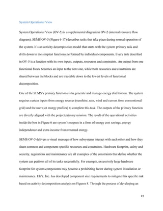 22
System Operational View
System Operational View (OV-5) is a supplemental diagram to OV-2 (internal resource flow
diagram). SEMS OV-5 (Figure 6-17) describes tasks that take place during normal operation of
the system. It’s an activity decomposition model that starts with the system primary task and
drills down to the simplest functions performed by individual components. Every task described
in OV-5 is a function with its own inputs, outputs, resources and constraints. An output from one
functional block becomes an input to the next one, while both resources and constraints are
shared between the blocks and are traceable down to the lowest levels of functional
decomposition.
One of the SEMS’s primary functions is to generate and manage energy distribution. The system
requires certain inputs from energy sources (sunshine, rain, wind and current from conventional
grid) and the user (set energy profiles) to complete this task. The outputs of the primary function
are directly aligned with the project primary mission. The result of the operational activities
inside the box in Figure 6 are system’s outputs in a form of energy cost savings, energy
independence and extra income from returned energy.
SEMS OV-5 delivers a visual message of how subsystems interact with each other and how they
share common and component specific resources and constraints. Hardware footprint, safety and
security, regulations and maintenance are all examples of the constraints that define whether the
system can perform all of its tasks successfully. For example, excessively large hardware
footprint for system components may become a prohibiting factor during system installation or
maintenance. EGY, Inc. has developed component size requirements to mitigate this specific risk
based on activity decomposition analysis on Figures 8. Through the process of developing an
 