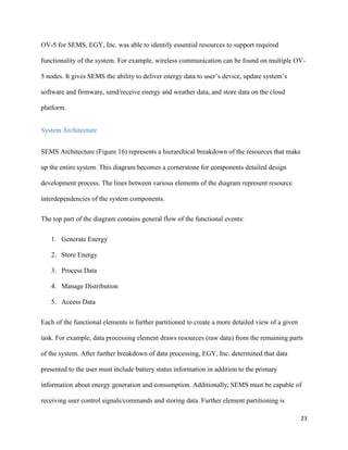 23
OV-5 for SEMS, EGY, Inc. was able to identify essential resources to support required
functionality of the system. For example, wireless communication can be found on multiple OV-
5 nodes. It gives SEMS the ability to deliver energy data to user’s device, update system’s
software and firmware, send/receive energy and weather data, and store data on the cloud
platform.
System Architecture
SEMS Architecture (Figure 16) represents a hierarchical breakdown of the resources that make
up the entire system. This diagram becomes a cornerstone for components detailed design
development process. The lines between various elements of the diagram represent resource
interdependencies of the system components.
The top part of the diagram contains general flow of the functional events:
1. Generate Energy
2. Store Energy
3. Process Data
4. Manage Distribution
5. Access Data
Each of the functional elements is further partitioned to create a more detailed view of a given
task. For example, data processing element draws resources (raw data) from the remaining parts
of the system. After further breakdown of data processing, EGY, Inc. determined that data
presented to the user must include battery status information in addition to the primary
information about energy generation and consumption. Additionally, SEMS must be capable of
receiving user control signals/commands and storing data. Further element partitioning is
 