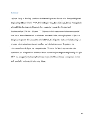 41
Summary
“System’s way of thinking” coupled with methodologies and artifacts used throughout System
Engineering (SE) disciplines (V&V, System Engineering, System Design, Project Management)
allowed EGY, Inc. to create blueprints for a successful product development and
implementation. EGY, Inc. followed “V” diagram method to capture and document essential
user needs, transform them into requirements and specification, and begin process of physical
design development. This project has allowed EGY, Inc. to put the methods learned during SE
program into practice in an attempt to reduce and eliminate consumer dependence on
conventional electrical grid and energy sources. Of course, the best practice comes with
experience, but being familiar with the different methodologies of System Engineering will give
EGY, Inc. an opportunity to complete the development of Smart Energy Management System
and, hopefully, implement it in the near future.
 