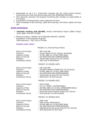 Responsible for all C & I construction activities like the control panel Erection,
Commissioning of field instruments along with DCS (EMERSON-OVATION).
Work planning, execution and progress monitoring also includes my responsibility in
this project.
Coordination of field activities under supervision of client.
Good knowledge of P&I Drawings, signal flow drawings, termination details and hook
ups.
WORK EXPERIENCE:
Presently working with QD-SBG, Hamad International Airport (O&M) Project.
Doha, Qatar. (Feb 2013-Till Date)
Previous employer: ENMAS O & M SERVICES PRIVATE LIMITED
Designation: Instrumentation Engineer
Total Experience: 2007 July to Till Date
Projects under taken:
PROJECT #1 (Thermal Power Plant)
Name of the Project : SSP 1X10 MW
Customer : Sunvik Steels Pvt Ltd, Tumkur, Karnadaka
Capacity of plant : 10 MW, ABB ver 5.0 DCS AFBC Boiler
Nature of the job : C&I ERECTION AND COMMISSIONING
Employer : Enmas O&m services Pvt Ltd, Chennai
Contribution Period : 2007 July TO 2009 March
PROJECT #2 (POWER UNIT)
Name of the Project : CEP 1X63 MW
Customer : CAUVERY ENERGY POWER PVT LTD (Chennai)
Capacity of Plant : 63 MW, ABB ver 5.0 DCS, AFBC Boiler
Nature of the job : C&I ERECTION AND COMMISSIONING
Employer : Enmas O&m services Pvt Ltd, Chennai
Contribution Period : 2009 March TO 2010 January
PROJECT #3 (POWER UNIT)
Name of the Project : NTPC 3X660
Customer : N.T.P.C. (SIPAT, CHATTISHGARH)
Capacity of Plant : 660 MW, ABB ver 5.0 DCS, (AFBC&WHRB Boiler)
Nature of the job : C&I ERECTION AND COMMISSIONING
Employer : Enmas GB power systems project Ltd, Chennai
Contribution Period : 2010 February TO 2010 October
PROJECT #4 (POWER UNIT)
Name of the Project : ISMT 2x40
Customer : ISMT (Kurla, Maharashtra)
Capacity of Plant : 40 MW, ABB ver 5.0 DCS.AFBC Boiler
Nature of the job : C&I ERECTION AND COMMISSIONING
Employer : Operational Energy Group India Pvt Ltd, Chennai
Contribution Period : 2010 December to 2012 April
 