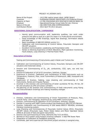 PROJECT #5 (POWER UNIT)
Name of the Project : 1X12 MW captive power plant. (AFBC Boiler)
Customer : SURENDRA MINING INDUSTRIES (P)LTD(Bonai,Orissa)
Capacity of Plant : 12 MW,YOKOGAWA DCS CENTUM CS 3000,GE MARK VIe
Employer : Operational Energy Group India Pvt Ltd, Chennai
Nature of the job : C&I ERECTION AND COMMISSIONING
Contribution Period : 2012 April TO 2013 January
ADDITIONAL QUALIFICATION / EXPERIENCE
o Having good communication skill, leadership qualities, can work under
pressure and able to work as a part of a team in a multicultural environment.
o Good knowledge of P&I Drawings, signal flow drawings, termination details
and hook ups.
o Basic knowledge of ABB DCS 800XA version 5.1.
o Calibration and Commissioning of Control Valves, Pneumatic Dampers and
ON-OFF actuators.
o Excellent Communication, Leadership and Presentation skills
o Hands on Working Experience of Work Allocation, Plant operation monitoring,
Fault analysis, Loop checking in Thermal Power Plant.
Description of Duties
Testing and Commissioning of Instruments used in Boiler and Turbine like
Calibration and Commissioning of Control Valves, Pneumatic Dampers and ON-OFF
actuators and motorized valves.
Erection and Commissioning of O2, pH, conductivity, CO2, spm, sox and nox
Analyzers.
Erection & Calibration of I/P & P/I converters, Switches, Gauges.
Experience in Erection, Calibration and maintenance of Field Instruments such as
Temperature, Pressure, Flow, Level Transmitters of Rosemount, ABB, Honeywell and
Yokogawa.
Supervision of Erection, Cabling, Loop checking and commissioning of Field
Instruments, Panels and Impulse Piping’s.
Involved in the erection and commissioning of boiler auxiliaries FD fan, PA fan, ID
fan and actuators by VFD and power cylinders.
Pre-planning of the Erection and Commissioning of Field instruments using Piping
and Instrumentation Drawings and making necessary changes
Responsibility
• Erection, Calibration and Commissioning of Smart Transmitters of Pressure, Flow,
Level & Temp. Like Yokogawa, Rosemount by using HART Communicator.
• Erection, commissioning & Calibration of I/P Converters, Switches, Gauges.
• Familiar in working with HART Communicators like Rosemount-268,375,475 Meriam.
• Erection, Calibration and Commissioning of USA based BENTLY NEVADA, shinkawa
Vibration monitoring system.
• Loop Checking and Commissioning of Pneumatic Control Valves (PCV), Pneumatic
ON-OFF Valves (Pneumatic type, Piston Globe Valve) and Motor Operated Valves
(MOV) & all kinds of field and panel instruments..
• Erection and Commissioning of Temp. Elements like T/C’s & RTD’s.
• Worked on DCS system using Foxboro Invensys software in 660 MW Power Plant
• Preparation of Calibration & Installation protocols,
• Coordinate, plan and supervise all Instrument project activities in assigned area,
 