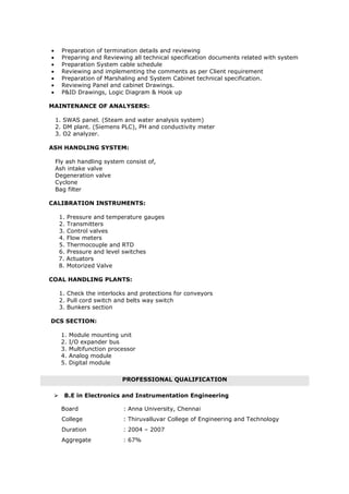 • Preparation of termination details and reviewing
• Preparing and Reviewing all technical specification documents related with system
• Preparation System cable schedule
• Reviewing and implementing the comments as per Client requirement
• Preparation of Marshaling and System Cabinet technical specification.
• Reviewing Panel and cabinet Drawings.
• P&ID Drawings, Logic Diagram & Hook up
MAINTENANCE OF ANALYSERS:
1. SWAS panel. (Steam and water analysis system)
2. DM plant. (Siemens PLC), PH and conductivity meter
3. O2 analyzer.
ASH HANDLING SYSTEM:
Fly ash handling system consist of,
Ash intake valve
Degeneration valve
Cyclone
Bag filter
CALIBRATION INSTRUMENTS:
1. Pressure and temperature gauges
2. Transmitters
3. Control valves
4. Flow meters
5. Thermocouple and RTD
6. Pressure and level switches
7. Actuators
8. Motorized Valve
COAL HANDLING PLANTS:
1. Check the interlocks and protections for conveyors
2. Pull cord switch and belts way switch
3. Bunkers section
DCS SECTION:
1. Module mounting unit
2. I/O expander bus
3. Multifunction processor
4. Analog module
5. Digital module
PROFESSIONAL QUALIFICATION
B.E in Electronics and Instrumentation Engineering
Board : Anna University, Chennai
College : Thiruvalluvar College of Engineering and Technology
Duration : 2004 – 2007
Aggregate : 67%
 