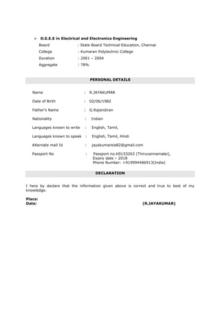 D.E.E.E in Electrical and Electronics Engineering
Board : State Board Technical Education, Chennai
College : Kumaran Polytechnic College
Duration : 2001 – 2004
Aggregate : 78%
PERSONAL DETAILS
Name : R.JAYAKUMAR
Date of Birth : 02/06/1982
Father’s Name : G.Rajendiran
Nationality : Indian
Languages known to write : English, Tamil,
Languages known to speak : English, Tamil, Hindi
Alternate mail Id : jayakumareie82@gmail.com
Passport No : Passport no.H0153263 (Thiruvannamalai),
Expiry date – 2018
Phone Number: +919994486913(India)
DECLARATION
I here by declare that the information given above is correct and true to best of my
knowledge.
Place:
Date: (R.JAYAKUMAR)
 