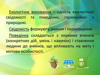 Екологічне виховання – єдність екологічної 
свідомості та поведінки, гармонійної з 
природою. 
Свідомість формують знання і переконання. 
Поведінка складається з окремих вчинків 
(конкретних дій, умінь і навичок) і ставлення 
людини до вчинків, що впливають на мету і 
мотиви особистості. 
 
