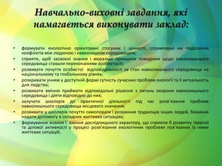 Навчально-виховні завдання, які 
намагається виконувати заклад: 
• формувати екологічно орієнтовані стосунки і цінності, спрямовані на подолання 
конфліктів між людиною і навколишнім середовищем; 
• сприяти, щоб засвоєні знання і моральні принципи поведінки щодо навколишнього 
середовища ставали переконанням особистості; 
• розвивати почуття особистої відповідальності за стан навколишнього середовища на 
національному та глобальному рівнях; 
• розкривати учням у доступній формі сутність сучасних проблем екології та її актуальність 
для людства; 
• розвивати вміння приймати відповідальні рішення з питань охорони навколишнього 
середовища і діяти відповідно до них; 
• залучати школярів до практичної діяльності під час розв’язання проблем 
навколишнього середовища місцевого значення; 
• розвивати у школярів почуття самоповаги і розуміння труднощів інших людей, бажання 
надати допомогу в складних життєвих ситуаціях; 
• формування знання і вміння дослідницького характеру, що сприяли б розвитку творчої 
та ділової активності у процесі розв’язання екологічних проблемі пов’язаних із ними 
життєвих ситуацій. 
 