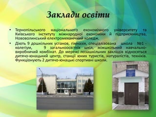 Заклади освіти 
• Тернопільського національного економічного університету та 
Київського інституту міжнародної економіки й підприємництва, 
Нововолинський електромеханічний коледж. 
• Діють 9 дошкільних установ, гімназія, спеціалізована школа №1 - 
колегіум, 9 загальноосвітніх шкіл, міжшкільний навчально- 
виробничий комбінат. До мережі позашкільних закладів відносяться 
дитячо-юнацький центр, станції юних туристів, натуралістів, техніків. 
Функціонують 2 дитячо-юнацькі спортивні школи. 
 