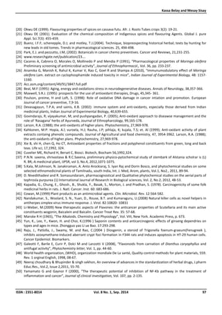 Kassa Belay and Mesay Sisay
ISSN : 2351-8014 Vol. 8 No. 1, Sep. 2014 97
[20] Okwu DE (1999). Flavouring properties of spices on cassava futu. Afr. J. Roots Tubes crops 3(2): 19-21.
[21] Okwu DE (2001). Evaluation of the chemical composition of indigenous spices and flavouring Agents. Global J. pure
Appl. Sci.7(3): 455-459.
[22] Buenz, I.F.F; schenepple, D.J; and motley, T.J.(2004). Technique, biopreospecting historical herbal; texts by hunting for
new leads in old tomes. Trends in pharmacological sciences. 25, 494-498.
[23] Park, E.J. and pezzutto, J.M, (2002): Botanicals in cancer chemo preventives. Cancer and Reviews, 21,231-255.
[24] www.researchgate.net/publication/23….
[25] Caceres A, Cabrera O, Morales O, Mollinedo P and Mendia P (1991), “Pharmacological properties of Moringa oleifera
Preliminary screening of antimicrobial activity”, Journal of Ethnopharmacol., Vol. 36, pp. 233-237.
[26] Anamika G, Manish K, Rahul K, Kumar V, Rao C, Goel R and Shampa A (2010), “Immunumodulatory effect of Moringa
oleifera Lam. extract on cyclophosphamide induced toxicity in mice”, Indian Journal of Experimental Biology, 48: 1157-
1160.
[27] Acc.asm,org/content/49/91/3847.full.pdf
[28] Beal, M.F (1995): Aging, energy and oxidations stress in neurodegenerative diseases. Annals of Neurology, 38,357-366.
[29] Maxwell, S.R.J. (1995): prospects for the use of antioxidant therapies, Drugs, 45,345- 361.
[30] Poulson, preime, H and Loft, S. (1998): Role of oxidative DNA damage in cancer intiation and promotion. European
Journal of cancer preventive, 7,9-16.
[31] Devasagayun, T.P.A; and sainis, K.B. (2002): immune system and anti-oxidants, especially those derived from Indian
medicinal plants, Indian Journal of Experimental Biology, 40,639-655.
[32] Govindarajs, R; vijayakumar, M; and pushpangadan, P. (2005); Anti-oxidant approach to diseawse management and the
role of ‘Rasagana’ herbs of Ayurveda, Journal of Ethnopharcology, 99,165-178.
[33] Larson, R.A. (1988); the anti-oxidants of higher plans. Phytochemistry, 27,969-978.
[34] Kahkonen, M.P: Hopia, A.l; vuroela, H.J; Rauha, J.P; pihlaja, K; kujala, T.S; et. Al (1999); Anti-oxidant activity of plant
extracts containg phenolic compounds. Journal of Agricultural and food chemistry, 47, 3954-3962. Larson, R.A. (1988);
the anti-oxidants of higher plans. Phytochemistry, 27,969-978.
[35] Xie B, shi H, chen Q, Ho CT, Antioxidant properties of fractions and polyphenol constituents from green, long and back
teas. Life sci, 17,1992, 324.
[36] Cuvelier ME, Richard H, Berset C, Biosci. Biotech, Biocham 56,1992,324.
[37] P.N.N. saxena, shrivastava & R.C.Saxena, preliminary physico-pytochemical study of stembark of Alstania scholrar is (L)
R. BR,-A medicinal plant, IJPSR, vol 3, No.4, 2012,1071-1075.
[38] S.Kala, M.Johnson, N. Janakiraman, A. Anto Arockiaraj, S. Iyan Raj and Dorin Bosco, and phytochemical studies on some
selected ethnomedicinal plants of Tamilnadu, south India, Int. J. Med, Arom, plants, Vol.1, No2., 2011, 89-94.
[39] D. Nivedithadevi and R. Somasundaram, pharmacognostical and Qualitative phytochemical studies on the aerial parts of
tephrosla purpurea (1) International Jaurnal of Research in Biological sciences, Vol. 2, No.2, 2012, 48-53.
[40] Kapadia, G., Chung, E., Ghosh., B., Shukla, Y., Basak, S., Morton, J. and Pradhan, S. (1978). Carcinogenicity of some folk
medicinal herbs in rats. J. Natl. Cancer. Inst. 60: 683-686.
[41] Cowan, M.(1999) Plant products as an antimicrobial agents. Clin. Microbiol. Rev. 12:564-582.
[42] Nandakumar, S., Woolard, S. N., Yuan, D., Rouse, B.T. and Kumaraguru, U.(2008) Natural killer cells as novel helpers in
antiherpes simplex virus immune response. J. Virol. 82:10820- 10831
[43] Li-Weber, M.(2009) New therapeutic aspects of Flavones: the anticancer properties of Scutellaria and its main active
constituents wogonin, Baicalein and Baicalin. Cancer Treat Rev. 35: 57-68.
[44] Manske R H (1965), “The Alkaloids. Chemistry and Physiology”, Vol. VIII, New York. Academic Press, p. 673.
[45] Yun, K., Lee, Y., Kwon, H. and Choi, K.(1996 ) Saponin contents and anticarcinogenic effects of ginseng dependries on
types and ages in mice. Zhongguo yao Li ue Bao. 17:293-298.
[46] Raju, J., Patlolla, J., Swamy, M. and Rao, C.(2004 ) Diosgenin, a steroid of Trigonella foenum-graeum(Fenugreek ),
inhibits azoxymethane-induced aberrant crypt foci formation in F344 rats and induces apoptosis in HT-29 human cells.
Cancer Epidemiol. Biomarkers.
[47] Galeotti F, Barile E, Curir P, Dolci M and Lanzotti V (2008), “Flavonoids from carnation of Dianthus caryophyllus and
antifugal activity”, Phytochemistry letter, Vol. 1, pp. 44-60.
[48] World health organization, (WHO), organization mondiale De La santé, Quality control methods for plant materials, 559.
Rev. 1 orginal English, 1998, 08-67.
[49] Neeraj choudhary & Bhupinder & singh sekhon, An overview of advances in the standardization of herbal drugs, J.pharm
Educ.Res., Vol.2, Issue 2,2011, 55-70.
[50] Yamamato G and Gaynor F (2000), “The therapeutic potential of inhibition of NF-Kb pathway in the treatment of
inflammation and cancer”, Journal of clinical investigation, Vol. 107, pp. 2-135.
 