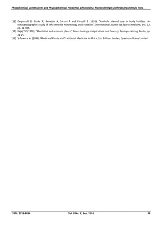 Phytochemical Constituents and Physicochemical Properties of Medicinal Plant (Moringa Oleifera) Around Bule Hora
ISSN : 2351-8014 Vol. 8 No. 1, Sep. 2014 98
[51] De-piccolli B, Giada F, Benettin A, Sartori F and Piccolli E (1991), “Anabolic steroid use in body builders. An
echocardiographic study of left ventricle morphology and function”, International Journal of Sports medicine, Vol. 12,
pp. 12-408.
[52] Bajaj Y P (1998), “Medicinal and aromatic plants”, Biotechnology in Agriculture and Forestry, Springer–Verlag, Berlin, pp.
24-25.
[53] Sofowora, A. (1993). Medicinal Plants and Traditional Medicine in Africa, 2nd Edition, Ibadan, Spectrum Books Limited.
 