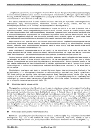 Phytochemical Constituents and Physicochemical Properties of Medicinal Plant (Moringa Oleifera) Around Bule Hora
ISSN : 2351-8014 Vol. 8 No. 1, Sep. 2014 90
Amorphophallus paeoniifolius is used long period in various chronic diseases therapeutically and these practices also play
an important role in protection natural resources of medicinal plants for systainable use. Moringa is a genus of the tropical
flowering plant family moringaceae containing 13 diverses species [24]. Crushed seeds of the moringa oleifera tree have been
used traditionally as natural flocculant to clarify [28].
Free radicals, produced as a result of normal biochemical reactions in the body, are implicated in contributing to cancer,
atherosclerosis, aging, immunosuppression, inflammation, ischemic heart diseases, diabetes, hair loss and
neurodegenerative disorders such as Alzheimer’s disease and parkinson’s disease ([28,29,30].
The human body possesses innate defence mechanisms to counter free radicals in the form of enzymes such as
superoxides dismutate, catalose, and glutathione peroxidase. Vitamin C, vitamin E, selenium, B – carotene, lycopene, lutein
and other carotenoids have been used as supplementary antioxidants. A part from these, plant secondary metabolites such
as flavonoids and terpeniods play important role in the defence against free radical [23,31,32]. Medicinal plants parts are
commonly rich in phenolic compounds such as flavonoids, stillbenes, tannis, coumarins, lignans and lignins [33,34]. There
have been several studies on the antioxidant activities of various herbs/ plants with medicinal values.
Phytochemicals in fruits, vegetable, spices and traditional gerbul medicinal plants have been found to play protective role
against many human chronic diseases including cancer and cardio vascular disease (CVD). Phytocomponents including
phenolics, flavonoids, tannis proanthocyanidins and various plants or herbal extracts have been reported to be radical
scavengers and inhibitors of lipid peroxidation [35].
When Phytochemicals compounds react with a free radical, it is the delocalization of the guined electron over the
phenolic antioxidant and the aromatic nucleus that prevents the continuation of the free radical chain reaction. This is often
called “Radical scavenging”. But polyphenolic compounds inhibit oxidation through a variety of mechanisms [36].
The plant possesses valuable medicinal properties but most of the advantages are still confined to tribal areas because of
raw knowledge and absence of proper scientific standardization. For the useful application of the plant parts in modern
medicine, Physico-chemical and phytochemical standardization is very important [37]. So that the medical benefits of the
plant may be used properly and scientifically and reach to the larger populations to the world. Therefore, in the present
research work was to evaluate the physicochemical parameters and phytochemical constituents of the whole plant of
moringa oleifera.
Medicinal plants have been a major source of treatment for human diseases since time immemorial. One fourth of the
world population i.e. 1.42 billion people are dependent on traditional medicines, particularly plant drug for curing aliments
[38]. Herbal medicines are promising choice over modern synthetic drugs. They show minimum/ no side effects and are
considered to be safe. Generally herbal formulations involve the use of fresh or dried plant parts. Correct knowledge of such
crude drugs is very important aspect in preparation, safety and efficacy of the herbal product. The process of standardization
can be achieved by stepwise pharamacognostic studies [39].
2.3 VITAMIN COMPONENT OF MORINGA OLEIFERA
Moringa aleifera: contains more than 92 nutrients and 46 types of antioxidants. moringa is said cure about three hundred
diseases and almost have all the vitamins found in fruits and vegetables. Vitamins that are found in moringa are, vitamin A
(Beta carotene), vitamin B1 (thiamine), vitamin B2 (Riboflavin), vitamin B3 (Naiacin), Vitamin B6 (pyrodixine), vitamin B7
(Biotin), vitamin C (ascorbic acids), vitamin D (cholecalciferol), vitamin E (tocopherol) and vitamin K [16] . With all the health
benefits of this miracle herb, it can easily be termed as the most nutritious herb on earth. There are no side effects which
also has tried, tested documented and proved evidence to support the same. It can be consumed by small children and
adults. Today, millions world over have started using Moringa based products in porridge, pastas, bread and to reap the
everlasting health benefits of the extraordinary “Moringa” herb [15]. Moringa leaves contain all the essential amino acids to
build strong healthy bodies. Example of some few nutritional value of Moringa: 2 times – the protein of yogurt ,3 times – the
potassium of Bananas ,4 times – the calcium of milk ,4 times – the vitamin A of carrots and 7 times of – the vitamin C of
oranges.
2.4 PHYTOCHEMICAL CONSTITUENTS AND THEIR SPECIFIC ADVANTAGE
Tannins are a group of polymeric phenolic compounds and cause local tumours [40]. They are able to inactivate and kill
microorganisms. They used in the treatment of varicose ulcers, hemorrhoids, minor burns, frostbite as well as
inflummantation of gums, in recent years, these compounds have demonstrated their antiviral diseases including AIDS [ 41 ].
 