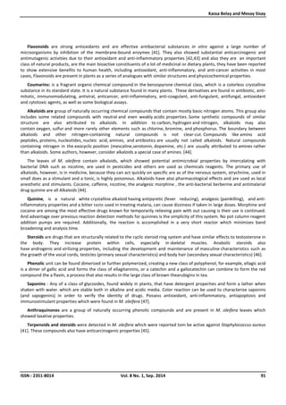 Kassa Belay and Mesay Sisay
ISSN : 2351-8014 Vol. 8 No. 1, Sep. 2014 91
Flavonoids are strong antioxidants and are effective antibacterial substances in vitro against a large number of
microorganisms by inhibition of the membrane-bound enzymes [41]. They also showed substantial anticarcinogenic and
antimutagenic activities due to their antioxidant and anti-inflammatory properties [42,43] and also they are an important
class of natural products, are the main bioactive constituents of a lot of medicinal or dietary plants, they have been reported
to show extensive benefits to human health, including antioxidant, anti-inflammatory, and anti-cancer activities in most
cases, Flavonoids are present in plants as a series of analogues with similar structures and physicochemical properties.
Coumarins: is a fragrant organic chemical compound in the benzopyrone chemical class, which is a colorless crystalline
substance in its standard state. It is a natural substance found in many plants. These derivatives are found in antibiotic, anti-
mitotic, immunomodulating, antiviral, anticancer, anti-inflammatory, anti-coagulant, anti-fungulant, antifungal, antioxidant
and cytotoxic agents, as well as some biological assays.
Alkaloids are group of naturally occurring chemical compounds that contain mostly basic nitrogen atoms. This group also
includes some related compounds with neutral and even weakly acidic properties. Some synthetic compounds of similar
structure are also attributed to alkaloids. In addition to carbon, hydrogen and nitrogen, alkaloids may also
contain oxygen, sulfur and more rarely other elements such as chlorine, bromine, and phosphorus. The boundary between
alkaloids and other nitrogen-containing natural compounds is not clear-cut. Compounds like amino acid
peptides, proteins, nucleotides, nucleic acid, amines, and antibiotics are usually not called alkaloids. Natural compounds
containing nitrogen in the exocyclic position (mescaline,serotonin, dopamine, etc.) are usually attributed to amines rather
than alkaloids. Some authors, however, consider alkaloids a special case of amines. [44].
The leaves of M. oleifera contain alkaloids, which showed potential antimicrobial properties by intercalating with
bacterial DNA such as nicotine, are used in pesticides and others are used as chemicals reagents. The primary use of
alkaloids, however, is in medicine, because they can act quickly on specific are as of the nervous system, strychnine, used in
small does as a stimulant and a tonic, is highly poisonous. Alkaloids have also pharmacological effects and are used as local
anesthetic and stimulants. Cocaine, caffeine, nicotine, the analgesic morphine , the anti-bacterial berberine and antimalarial
drug quinine are all Alkaloids [44].
Quinine, is a natural white crystalline alkaloid having antipyretic (fever reducing), analgesic (painkilling), and anti-
inflammatory properties and a bitter taste used in treating malaria, can cause dizziness if taken in large doses. Morphine and
cocaine are among the most effective drugs known for temporarily relieving pain with out causing is their use is continued.
And advantage over previous reaction detection methods for quinines is the simplicity of this system. No pot column reagent
addition pumps are required. Additionally, the reaction is accomplished in a very short reactor which minimizes band
broadening and analysis time.
Steroids are drugs that are structurally related to the cyclic steroid ring system and have similar effects to testosterone in
the body. They increase protein within cells, especially in skeletal muscles. Anabolic steroids also
have androgenic and virilizing properties, including the development and maintenance of masculine characteristics such as
the growth of the vocal cords, testicles (primary sexual characteristics) and body hair (secondary sexual characteristics) [46].
Phenolic unit can be found dimerized or further polymerized, creating a new class of polyphenol, for example, ellagic acid
is a dimer of gallic acid and forms the class of ellagitannins, or a catechin and a gallocatechin can combine to form the red
compound the a flavin, a process that also results in the large class of brown thearubigins in tea.
Saponins : Any of a class of glycosides, found widely in plants, that have detergent properties and form a lather when
shaken with water. which are stable both in alkaline and acidic media. Color reaction can be used to characterize saponins
(and sapogenins) in order to verify the identity of drugs. Possess antioxidant, anti-inflammatory, antiapoptosis and
immunostimulant properties which were found in M. oleifera [47].
Anthraquinones are a group of naturally occurring phenolic compounds and are present in M. oleifera leaves which
showed laxative properties.
Terpenoids and steroids were detected in M. oleifera which were reported tom be active against Staphylococcus aureus
[41]. These compounds also have anticarcinogenic properties [45].
 