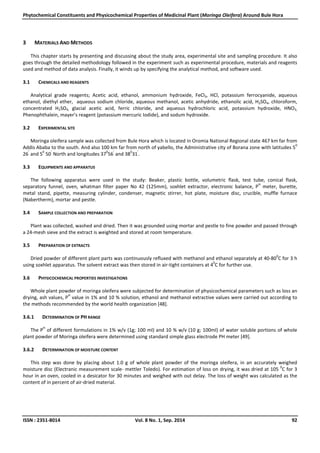 Phytochemical Constituents and Physicochemical Properties of Medicinal Plant (Moringa Oleifera) Around Bule Hora
ISSN : 2351-8014 Vol. 8 No. 1, Sep. 2014 92
3 MATERIALS AND METHODS
This chapter starts by presenting and discussing about the study area, experimental site and sampling procedure. It also
goes through the detailed methodology followed in the experiment such as experimental procedure, materials and reagents
used and method of data analysis. Finally, it winds up by specifying the analytical method, and software used.
3.1 CHEMICALS AND REAGENTS
Analytical grade reagents; Acetic acid, ethanol, ammonium hydroxide, FeCl3, HCl, potassium ferrocyanide, aqueous
ethanol, diethyl ether, aqueous sodium chloride, aqueous methanol, acetic anhydride, ethanolic acid, H2SO4, chloroform,
concentrated H2SO4, glacial acetic acid, ferric chloride, and aqueous hydrochloric acid, potassium hydroxide, HNO3,
Phenophthalein, mayer’s reagent (potassium mercuric Iodide), and sodum hydroxide.
3.2 EXPERIMENTAL SITE
Moringa oleifera sample was collected from Bule Hora which is located in Oromia National Regional state 467 km far from
Addis Ababa to the south. And also 100 km far from north of yabello, the Administrative city of Borana zone with latitudes 5
0
26
’
and 5
0
50
’
North and longitudes 37
0
56
’
and 38
0
31
’
.
3.3 EQUIPMENTS AND APPARATUS
The following apparatus were used in the study: Beaker, plastic bottle, volumetric flask, test tube, conical flask,
separatory funnel, oven, whatman filter paper No 42 (125mm), soxhlet extractor, electronic balance, P
H
meter, burette,
metal stand, pipette, measuring cylinder, condenser, magnetic stirrer, hot plate, moisture disc, crucible, muffle furnace
(Nabertherm), mortar and pestle.
3.4 SAMPLE COLLECTION AND PREPARATION
Plant was collected, washed and dried. Then it was grounded using mortar and pestle to fine powder and passed through
a 24-mesh sieve and the extract is weighted and stored at room temperature.
3.5 PREPARATION OF EXTRACTS
Dried powder of different plant parts was continuously refluxed with methanol and ethanol separately at 40-80
0
C for 3 h
using soxhlet apparatus. The solvent extract was then stored in air-tight containers at 4
0
C for further use.
3.6 PHYSICOCHEMICAL PROPERTIES INVESTIGATIONS
Whole plant powder of moringa oleifera were subjected for determination of physicochemical parameters such as loss an
drying, ash values, P
H
value in 1% and 10 % solution, ethanol and methanol extractive values were carried out according to
the methods recommended by the world health organization [48].
3.6.1 DETERMINATION OF PH RANGE
The P
H
of different formulations in 1% w/v (1g; 100 ml) and 10 % w/v (10 g; 100ml) of water soluble portions of whole
plant powder of Moringa oleifera were determined using standard simple glass electrode PH meter [49].
3.6.2 DETERMINATION OF MOISTURE CONTENT
This step was done by placing about 1.0 g of whole plant powder of the moringa oleifera, in an accurately weighed
moisture disc (Electranic measurement scale- mettler Toledo). For estimation of loss on drying, it was dried at 105
0
C for 3
hour in an oven, cooled in a desicator for 30 minutes and weighed with out delay. The loss of weight was calculated as the
content of in percent of air-dried material.
 