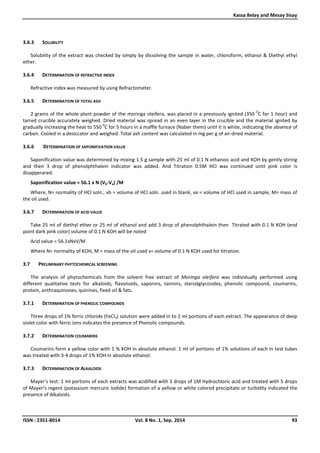 Kassa Belay and Mesay Sisay
ISSN : 2351-8014 Vol. 8 No. 1, Sep. 2014 93
3.6.3 SOLUBILITY
Solubility of the extract was checked by simply by dissolving the sample in water, chloroform, ethanol & Diethyl ethyl
ether.
3.6.4 DETERMINATION OF REFRACTIVE INDEX
Refractive index was measured by using Refractometer.
3.6.5 DETERMINATION OF TOTAL ASH
2 grams of the whole plant powder of the moringa oleifera, was placed in a previously ignited (350
0
C for 1 hour) and
tarred crucible accurately weighed. Dried material was spread in an even layer in the crucible and the material ignited by
gradually increasing the heat to 550
0
C for 5 hours in a maffle furnace (Naber them) until it is white, indicating the absence of
carbon. Cooled in a desiccator and weighed. Total ash content was calculated in mg per g of air-dried material.
3.6.6 DETERMINATION OF SAPONIFIVATION VALUE
Saponification value was determined by mixing 1.5 g sample with 25 ml of 0.1 N ethanoic acid and KOH by gently stiring
and then 3 drop of phenolphthalein indicator was added. And Titration 0.5M HCl was continued until pink color is
disapperared.
Saponification value = 56.1 x N (Vb-Va) /M
Where, N= normality of HCl soln., vb = volume of HCl soln. used in blank, va = volume of HCl used in sample, M= mass of
the oil used.
3.6.7 DETERMINATION OF ACID VALUE
Take 25 ml of diethyl ether or 25 ml of ethanol and add 3 drop of phenolphthalein then Titrated with 0.1 N KOH (end
point dark pink color) volume of 0.1 N KOH will be noted
Acid value = 56.1xNxV/M
Where N= normality of KOH, M = mass of the oil used v= volume of 0.1 N KOH used for titration.
3.7 PRELIMINARY PHYTOCHEMICAL SCREENING
The analysis of phytochemicals from the solvent free extract of Moringa oleifera was individually performed using
different qualitative tests for alkaloids, flavonoids, saponins, tannins, sterodglycosides, phenolic compound, coumarins,
protein, anthraquinones, quinines, fixed oil & fats.
3.7.1 DETERMINATION OF PHENOLIC COMPOUNDS
Three drops of 1% ferric chloride (FeCl3) solution were added in to 2 ml portions of each extract. The appearance of deep
violet color with ferric ions indicates the presence of Phenolic compounds.
3.7.2 DETERMINATION COUMARINS
Coumarins form a yellow color with 1 % KOH in absolute ethanol. 1 ml of portions of 1% solutions of each in test tubes
was treated with 3-4 drops of 1% KOH in absolute ethanol.
3.7.3 DETERMINATION OF ALKALOIDS
Mayer’s test: 1 ml portions of each extracts was acidified with 3 drops of 1M Hydrochloric acid and treated with 5 drops
of Mayer’s regent (potassium mercuric Iodide) formation of a yellow or white colored precipitate or turbidity indicated the
presence of Alkaloids.
 