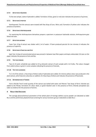 Phytochemical Constituents and Physicochemical Properties of Medicinal Plant (Moringa Oleifera) Around Bule Hora
ISSN : 2351-8014 Vol. 8 No. 1, Sep. 2014 94
3.7.4 DETECTION OF QUININES
To the test sample, sodium hydroxide is added. Formation of blue, green or red color indicates the presence of quinines.
3.7.5 DETECTION OF PROTEIN
Xanthoproteic Test-the extracts were treated with few drops of conc. Nitric acid. Formation of yellow color indicates the
presence of proteins.
3.7.6 DETECTION OF ANTHRAQUINONE
For examining the Anthraquinone derivatives prepare a specimen in potassium hydroxide solution, Anthraquinone give
blood red color.
3.7.7 DETECTION SAPONINS
Foam Test: 0.5g of extract was shaken with 2 ml of water. If foam produced persists for ten minutes it indicates the
presence of saponins.
3.7.8 DETECTION OF FIXED OILS AND FATS
Spot Test: A drop of concentrated extract was pressed in between two filter papers and kept undisturbed. Oil stain on the
paper indicates the presence of oils and fats.
3.7.9 TEST FOR STEROIDS
Two ml of acetic anhydride was added to 0.5 g ethanolic extract of each sample with 2 ml H2SO4. The colour changed
from violet to blue or green in some samples indicating the presence of steroids.
3.7.10 TEST FOR FLAVONOIDS
To 1 ml of the extract, a few drops of dilute sodium hydroxide were added. An intense yellow colour was produced in the
plant extract, which become colourless on addition of a few drops of dilute acid indicates the presence of flavonoids.
3.7.11 DETERMINATION OF TANNINS
Ferric chloride Test-A small quantity of the extract was boiled with water and filtered. Two drops of ferric chloride was
added to the filtrate, formation of a blue- black, or green blackish color in the presence of ferric chloride precipitate was
taken as evidence for the presence of tannins.
4 RESULT AND DISCUSION
The average physicochemical parameters of the whole plant of moringa oleifera course powder are tabulated as table
No.1 and the preliminary phytochemical screening for various functions group is tabulated as table No.2
 