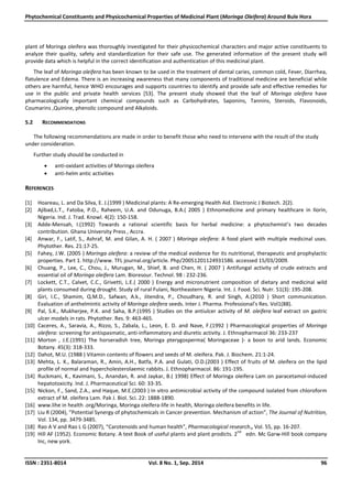Phytochemical Constituents and Physicochemical Properties of Medicinal Plant (Moringa Oleifera) Around Bule Hora
ISSN : 2351-8014 Vol. 8 No. 1, Sep. 2014 96
plant of Moringa oleifera was thoroughly investigated for their physicochemical characters and major active constituents to
analyze their quality, safety and standardization for their safe use. The generated information of the present study will
provide data which is helpful in the correct identification and authentication of this medicinal plant.
The leaf of Moringa oleifera has been known to be used in the treatment of dental caries, common cold, Fever, Diarrhea,
flatulence and Edema. There is an increasing awareness that many components of traditional medicine are beneficial while
others are harmful, hence WHO encourages and supports countries to identify and provide safe and effective remedies for
use in the public and private health services [53]. The present study showed that the leaf of Moringa oleifera have
pharmacologically important chemical compounds such as Carbohydrates, Saponins, Tannins, Steroids, Flavonoids,
Coumarins ,Quinine, phenolic compound and Alkaloids.
5.2 RECOMMENDATIONS
The following recommendations are made in order to benefit those who need to intervene with the result of the study
under consideration.
Further study should be conducted in
 anti-oxidant activities of Moringa oleifera
 anti-helm antic activities
REFERENCES
[1] Hoareau, L. and Da Silva, E. J.(1999 ) Medicinal plants: A Re-emerging Health Aid. Electronic J Biotech. 2(2).
[2] Ajibad,L.T., Fatoba, P.O., Raheem, U.A. and Odunuga, B.A.( 2005 ) Ethnomedicine and primary healthcare in Ilorin,
Nigeria. Ind. J. Trad. Knowl. 4(2): 150-158.
[3] Adde-Mensah, I.(1992) Towards a rational scientific basis for herbal medicine: a phytochemist’s two decades
contribution. Ghana University Press , Accra.
[4] Anwar, F., Latif, S., Ashraf, M. and Gilan, A. H. ( 2007 ) Moringa oleifera: A food plant with multiple medicinal uses.
Phytother. Res. 21:17-25.
[5] Fahey, J.W. (2005 ) Moringa oleifera: a review of the medical evidence for its nutritional, therapeutic and prophylactic
properties. Part 1. http://www. TFL journal.org/article. Php/20051201124931586. accessed 15/03/2009.
[6] Chuang, P., Lee, C., Chou, J., Murugan, M., Shief, B. and Chen, H. ( 2007 ) Antifungal activity of crude extracts and
essential oil of Moringa oleifera Lam. Bioresour. Technol. 98 : 232-236.
[7] Lockett, C.T., Calvet, C.C., Grivetti, L.E.( 2000 ) Energy and micronutrient composition of dietary and medicinal wild
plants consumed during drought. Study of rural Fulani, Northeastern Nigeria. Int. J. Food. Sci. Nutr. 51(3): 195-208.
[8] Giri, I.C., Shamim, Q.M.D., Safwan, A.k., Jitendra, P., Choudhary, R. and Singh, A.(2010 ) Short communication.
Evaluation of anthelmintic activity of Moringa oleifera seeds. Inter J. Pharma. Professional’s Res. Vol1(88).
[9] Pal, S.K., Mukherjee, P.K. and Saha, B.P.(1995 ) Studies on the antiulcer activity of M. oleifera leaf extract on gastric
ulcer models in rats. Phytother. Res. 9: 463-465.
[10] Caceres, A., Saravia, A., Rizzo, S., Zabala, L., Leon, E. D. and Nave, F.(1992 ) Pharmacological properties of Moringa
oleifera: screening for antispasmatic, anti-inflammatory and diuretic activity. J. Ethnopharmacol 36: 233-237
[11] Morton , J.E.(1991) The horseradish tree, Moringa pterygosperma( Moringaceae )- a boon to arid lands. Economic
Botany. 45(3): 318-333.
[12] Dahot, M.U. (1988 ) Vitamin contents of flowers and seeds of M. oleifera. Pak. J. Biochem. 21:1-24.
[13] Mehta, L. K., Balaraman, R., Amin, A.H., Batfa, P.A. and Gulati, O.D.(2003 ) Effect of fruits of M. oleifera on the lipid
profile of normal and hypercholesterolaemic rabbits. J. Ethnopharmacol. 86: 191-195.
[14] Ruckmani, K., Kavimani, S., Anandan, R. and Jaykar, B.( 1998) Effect of Moringa oleifera Lam on paracetamol-induced
hepatotoxicity. Ind. J. Pharmaceutical Sci. 60: 33-35.
[15] Nickon, F., Sand, Z.A., and Haque, M.E.(2003 ) In vitro antimicrobial activity of the compound isolated from chloroform
extract of M. oleifera Lam. Pak J. Biol. Sci. 22: 1888-1890.
[16] www.lihe in health .org/Moringa, Moringa oleifera-life in health, Moringa oleifera benefits in life.
[17] Liu R (2004), “Potential Synergy of phytochemicals in Cancer prevention. Mechanism of action”, The Journal of Nutrition,
Vol. 134, pp. 3479-3485.
[18] Rao A V and Rao L G (2007), “Carotenoids and human health”, Pharmacological research., Vol. 55, pp. 16-207.
[19] Hill AF (1952). Economic Botany. A text Book of useful plants and plant prodicts. 2
nd
edn. Mc Garw-Hill book company
lnc, new york.
 