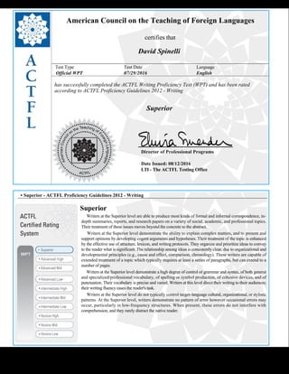  
American Council on the Teaching of Foreign Languages
certifies that
David Spinelli
Test Type Test Date Language
Official WPT 07/29/2016 English
has successfully completed the ACTFL Writing Proficiency Test (WPT) and has been rated
according to ACTFL Proficiency Guidelines 2012 - Writing
  
Superior
    
Director of Professional Programs
Date Issued: 08/12/2016
LTI - The ACTFL Testing Office
 
 
 
• Superior - ACTFL Proficiency Guidelines 2012 - Writing
Superior
     Writers at the Superior level are able to produce most kinds of formal and informal correspondence, in-
depth summaries, reports, and research papers on a variety of social, academic, and professional topics.
Their treatment of these issues moves beyond the concrete to the abstract.
     Writers at the Superior level demonstrate the ability to explain complex matters, and to present and 
support opinions by developing cogent arguments and hypotheses. Their treatment of the topic is enhanced
by the effective use of structure, lexicon, and writing protocols. They organize and prioritize ideas to convey
to the reader what is significant. The relationship among ideas is consistently clear, due to organizational and
developmental principles (e.g., cause and effect, comparison, chronology). These writers are capable of
extended treatment of a topic which typically requires at least a series of paragraphs, but can extend to a
number of pages.
     Writers at the Superior level demonstrate a high degree of control of grammar and syntax, of both general 
and specialized/professional vocabulary, of spelling or symbol production, of cohesive devices, and of
punctuation. Their vocabulary is precise and varied. Writers at this level direct their writing to their audiences;
their writing fluency eases the reader's task.
     Writers at the Superior level do not typically control target-language cultural, organizational, or stylistic
patterns. At the Superior level, writers demonstrate no pattern of error however occasional errors may
occur, particularly in low-frequency structures. When present, these errors do not interfere with
comprehension, and they rarely distract the native reader.
 
 