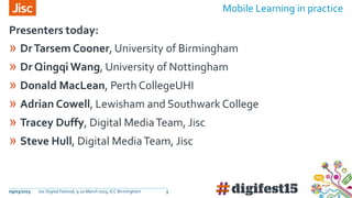 09/03/2015 Jisc Digital Festival, 9-10 March 2015, ICC Birmingham 3
» DrTarsem Cooner, University of Birmingham
» Dr Qingqi Wang, University of Nottingham
» Donald MacLean, Perth CollegeUHI
» Adrian Cowell, Lewisham and Southwark College
» Tracey Duffy, Digital MediaTeam, Jisc
» Steve Hull, Digital MediaTeam, Jisc
Presenters today:
Mobile Learning in practice
 