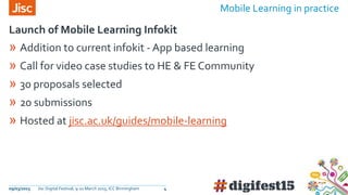 09/03/2015 Jisc Digital Festival, 9-10 March 2015, ICC Birmingham 4
» Addition to current infokit - App based learning
» Call for video case studies to HE & FE Community
» 30 proposals selected
» 20 submissions
» Hosted at jisc.ac.uk/guides/mobile-learning
Launch of Mobile Learning Infokit
Mobile Learning in practice
 