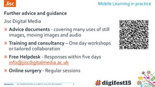09/03/2015 Jisc Digital Festival, 9-10 March 2015, ICC Birmingham 7
Jisc Digital Media
» Advice documents - covering many uses of still
images, moving images and audio
» Training and consultancy – One day workshops
or tailored collaboration
» Free Helpdesk - Responses within five days
info@jiscdigitalmedia.ac.uk
» Online surgery - Regular sessions
Further advice and guidance
Mobile Learning in practice
 