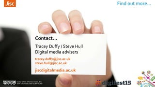 Find out more…
Contact…
Except where otherwise noted, this
work is licensed under CC-BY-NC-ND
Tracey Duffy / Steve Hull
Digital media advisers
tracey.duffy@jisc.ac.uk
steve.hull@jisc.ac.uk
jiscdigitalmedia.ac.uk
 