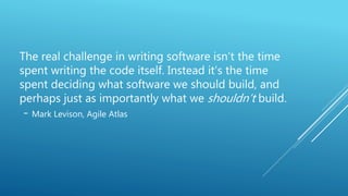 The real challenge in writing software isn’t the time
spent writing the code itself. Instead it’s the time
spent deciding what software we should build, and
perhaps just as importantly what we shouldn’t build.
- Mark Levison, Agile Atlas
 