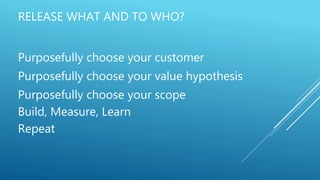 RELEASE WHAT AND TO WHO?
Purposefully choose your customer
Purposefully choose your value hypothesis
Purposefully choose your scope
Build, Measure, Learn
Repeat
 