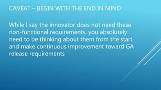 CAVEAT – BEGIN WITH THE END IN MIND
While I say the innovator does not need these
non-functional requirements, you absolutely
need to be thinking about them from the start
and make continuous improvement toward GA
release requirements
 