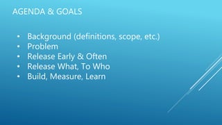 AGENDA & GOALS
• Background (definitions, scope, etc.)
• Problem
• Release Early & Often
• Release What, To Who
• Build, Measure, Learn
 