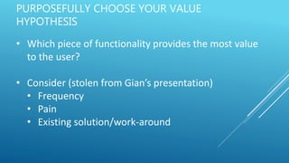 PURPOSEFULLY CHOOSE YOUR VALUE
HYPOTHESIS
• Which piece of functionality provides the most value
to the user?
• Consider (stolen from Gian’s presentation)
• Frequency
• Pain
• Existing solution/work-around
 