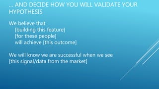 … AND DECIDE HOW YOU WILL VALIDATE YOUR
HYPOTHESIS
We believe that
[building this feature]
[for these people]
will achieve [this outcome]
We will know we are successful when we see
[this signal/data from the market]
 