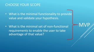 CHOOSE YOUR SCOPE
• What is the minimal functionality to provide
value and validate your hypothesis.
• What is the minimal set of non-functional
requirements to enable the user to take
advantage of that value?
MVP
 