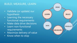 BUILD, MEASURE, LEARN
• Validate (or update) our
hypothesis
• Learning the necessary
functional requirements
• Make data drive decisions
• Learn non-functional
requirements
• Maximize delivery of value
• Know when to stop
 