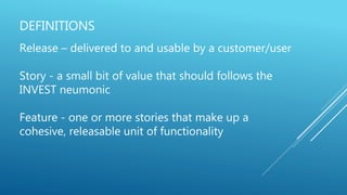 DEFINITIONS
Release – delivered to and usable by a customer/user
Story - a small bit of value that should follows the
INVEST neumonic
Feature - one or more stories that make up a
cohesive, releasable unit of functionality
 