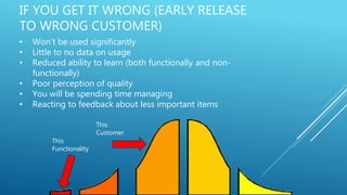 IF YOU GET IT WRONG (EARLY RELEASE
TO WRONG CUSTOMER)
• Won’t be used significantly
• Little to no data on usage
• Reduced ability to learn (both functionally and non-
functionally)
• Poor perception of quality
• You will be spending time managing
• Reacting to feedback about less important items
This
Functionality
This
Customer
 