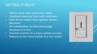 GETTING IT RIGHT
• Deliver early and continuous value
• Validated learning from real customers
• Data driven rather than opinion driven
decisions
• All stakeholders on the same page
(because it is live)
• Solution evolves to a mass market success.
• Release to the mass market is a non-event.
 