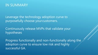 IN SUMMARY
Leverage the technology adoption curve to
purposefully choose yourcustomers.
Continuously release MVPs that validate your
hypotheses
Progress functionally and non-functionally along the
adoption curve to ensure low risk and highly
successful GA.
 
