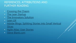 REFERENCES, ATTRIBUTIONS AND
FURTHER READING
• Crossing the Chasm
• The Lean Startup
• The Innovators Solution
• Lean UX
• Adobe Blogs: Splitting Stories into Small Vertical
Slices
• Agile Atlas: User Stories
• Steve Blank.com
 