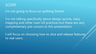 SCOPE
I’m not going to focus on splitting Stories
I’m not talking specifically about design sprints, story
mapping and other Lean UX practices but these are very
complimentary pre-cursors to this presentation.
I will focus on choosing how to slice and release features
to real users.
 