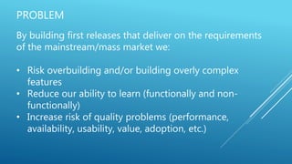 PROBLEM
By building first releases that deliver on the requirements
of the mainstream/mass market we:
• Risk overbuilding and/or building overly complex
features
• Reduce our ability to learn (functionally and non-
functionally)
• Increase risk of quality problems (performance,
availability, usability, value, adoption, etc.)
 
