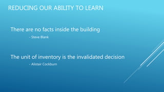 REDUCING OUR ABILITY TO LEARN
There are no facts inside the building
- Steve Blank
The unit of inventory is the invalidated decision
- Alistair Cockburn
 