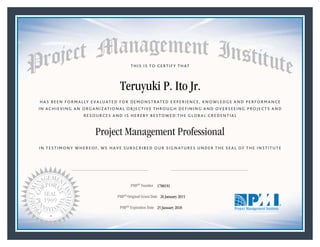 HAS BEEN FORMALLY EVALUATED FOR DEMONSTRATED EXPERIENCE, KNOWLEDGE AND PERFORMANCE
IN ACHIEVING AN ORGANIZATIONAL OBJECTIVE THROUGH DEFINING AND OVERSEEING PROJECTS AND
RESOURCES AND IS HEREBY BESTOWED THE GLOBAL CREDENTIAL
THIS IS TO CERTIFY THAT
IN TESTIMONY WHEREOF, WE HAVE SUBSCRIBED OUR SIGNATURES UNDER THE SEAL OF THE INSTITUTE
Project Management Professional
PMP® Number
PMP® Original Grant Date
PMP® Expiration Date 25 January 2018
26 January 2015
Teruyuki P. Ito Jr.
1788191
Mark A. Langley • President and Chief Executive OfficerRicardo Triana • Chair, Board of Directors
 