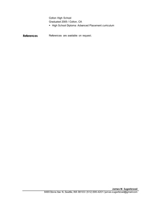 James W. Sugarbroad
8465 Stone Ave N, Seattle, WA 98103 / (512) 695-4201 /james.sugarbroad@gmail.com
Colton High School
Graduated 2005 / Colton, CA
 High School Diploma: Advanced Placement curriculum
References References are available on request.
 