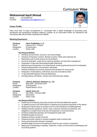 Curriculum Vitae
Mohammad Aquil Ahmad
Mobile : +971509533757
E-maillD : shaikhaquil_ahmad@yahoo.co.in
Career Profile:
Have more than 15 years of experience in accountant with in depth knowledge of accounting tools,
procedures and transactions.Therefore seeking a position as an Accountant where my experience and
accounting skills will be further developed and utilized.
Working Experience:
Company : Apex Scaffolding L.L.C.
Period : January 2011 - Present
Designation : Sr.Accountant
Location : Dubai, UAE
Key Responsibilities:
• Handling Journal entries, accounts and various ledger
• Checking of Payment vouchers, Receipt vouchers, Petty cash expenses etc
• Maintaining cash & bank books & its reconciliation
• Accounts receivable, credit control, banking operation and cash flow management
• Preparation of Age-wise Receivable/Payable statements
• Maintaining and preparation of monthly Payroll, checking personal accounts of employees
• Preparing Depreciation & Amortization Schedules
• Prepare schedules and produce required documentation for annual audit
• Preparation of trial balance, profit & loss accounts and balance sheet
• To generate MIS Reports/ Financial Statements.
• Correspondence with Banks, Vendors and other Business related.
Company : Saleh & Abdulaziz Abahsain co., Ltd
Period : May 2009 – November 2010
Designation : Sr.Accountant
Location : Riyadh Branch, K.S.A
Company : Apollo Tyres Ltd
Period : Dec 2006 – February 2009
Designation : Accountant
Location : Patna, India
Key Responsibilities:
• Preparing and analyzing accounting records and financial statements reports.
• To assess accuracy and conformance to reporting and procedural standards of the reports
• Studying the reports given by auditors and CA and submitting it to theManagement
• Analyze business operations, trends, costs, revenues, financial commitments, and
obligations, to project future revenues and expenses or to provide advice.
• Avoiding outstanding expenses and managing the petty cash
• Establishing table of accounts
• Assigning entries to proper accounts
• Preparing periodic reports to compare budgeted costs to actual costs.
• Using accounting tools wherever necessary
• Handling ledger accounts and keeping the check for any invoices or payments
• Making use of technology to develop, implement, modify, and document recordkeeping and
accounting systems
CV of Aquil Ahmad | 1
 
