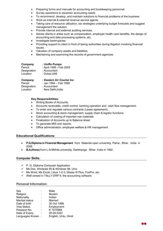 • Preparing forms and manuals for accounting and bookkeeping personnel.
• Survey operations to ascertain accounting needs
• To recommend, develop, and maintain solutions to financial problems of the business
• Work as Internal & external revenue service agents.
• Taking care of resource utilization, tax strategies underlying budget forecasts and suggest
management the solution
• Provide internal and external auditing services.
• Advise clients in areas such as compensation, employee health care benefits, the design of
accounting and data processing systems ,etc.
• Investigate bankruptcies
• Providing support to client in front of taxing authorities during litigation involving financial
issues.
• Valuation of company assets and liabilities
• Maintaining and examining the records of government agencies.
Company : Uniflo Pumps
Period : April 1999 - Feb 2005
Designation : Accountant
Location : Dubai,UAE
Company : Eastern Air Courier Inc
Period : Jan 1994 – Feb 1999
Designation : Accountant
Location : New Delhi,India
Key Responsibilities:
• Writing Books of Accounts.
• Accounts receivable, credit control, banking operation and cash flow management.
• To enter and regulate various contracts (Lease agreement).
• Stock accounting & stock management, supply chain & logistic functions
• Calculation of costing of imported raw materials
• Finalization of Accounts up to Balance sheet.
• To generate MIS and reports.
• Office administration, employee welfare & HR management
Educational Qualifications:
• P.G.Diploma in Financial Management from Nalanda open university, Patna , Bihar , India in
2006.
• B.A.(Hons) from L.N.Mithila university, Darbhanga , Bihar, India in 1992.
Computer Skills:
 P. G. Diploma Computer Application
 Ms Dos, Windows 95 & Windows 98, Unix
 Ms Word, Ms Excel, Lotus 1-2-3, Dbase III Plus, FoxPro, etc.
 Well versed in TALLY.ERP 9, the accounting software
Personal Information:
Sex : Male
Religion : Muslim
Nationality : Indian
Maritial status : Married
Date of birth : 05 Oct 1968
Visa Status : Employment
Passport No : K 7475984
Date of Expiry : 05.09.2022
Languages Known : English, Urdu, Hindi

 