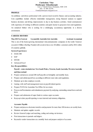 Curriculum Vitae
Piratheepan Srikantharajah
Unit 2, 7 Harold Street, Parramatta, NSW 2150
(M) + 61 400 310 981
E-mail:piratheepan.sri@gmail.com
PROFILE
An ambitious and driven professional with a proven track record in finance and accounting industry.
Core capabilities include effective stakeholder management, strong financial analysis to support
business decisions and driving improvements in day to day business activities. Good communicator
with experience of working in different countries and quick learner to grasp new laws and regulations.
An analytical thinker who is seeking for a challenging accountancy opportunity in a diverse
environment.
CAREER HISTORY
May 2015 to Current Lycamobile Australia Ltd, Australia Assistant Accountant
This is one of the fastest growing international telecommunication companies in the world. Turnover
exceeds £1 Billion (Sterling Pounds) with an aim to have over 20 million customers and by 2016 within
22 countries globally.
System Experiences
 SAGE-300
 SAP
 MYOB
 Advanced Excel
Key Responsibilities
Payroll – states included are NewSouth Wales, Victoria, South Australia, Western Australia
and Queensland
 Prepare and process around 200 staff payrolls on fortnightly and monthly basis.
 Prepare and submit payroll tax according to different state rules and regulations.
 Maintain up to date employee records.
 Liaising with staff and management team on payroll related queries.
 Prepare PAYG for Australian Tax Office for tax return.
 Processstafftermination and redundancies payment by analysing outstanding annual leave and sick
leave.
 Prepare and submission of super funds to various super accounts.
 Keep up to date payroll reporting to meet internal and statutory obligations.
Accounts Payable
 Prepare and process electronic transfers and payments for more than 100 invoices on weekly basis.
 Maintain and update supplier records.
 Review General Ledger and matching, coding and sorting out invoices.
 Post transactions to journals and ledgers.
 Reconcile vendor transactions on a monthly basis and prepare analysis of accounts.
 