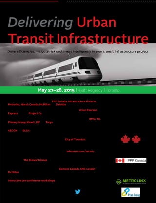 May 27–28, 2015 | Hyatt Regency | Toronto
REGISTER NOW • 1-877-927-7936
www.CanadianInstitute.com/UrbanTransit
@CI_Business
#CITransit
The Canadian Institute’s
Drive efficiencies, mitigate risk and invest intelligently in your transit infrastructure project
Delivering Urban
Transit Infrastructure
Supported by:
Presented by:
Industry Partners:
•	 Participate in a panel discussion on the most cost-effective way to deliver an
urban transit infrastructure project – PPP Canada, Infrastructure Ontario,
Metrolinx, Marsh Canada, McMillan and Deloitte will lead the debate
•	 Explore the challenges, failures, successes and results of the Union Pearson
Express with the Project Co.
•	 Find out how financing comes together directly from the key players: BMO, TD,
Plenary Group, Kiewit, DIF and Torys
•	 Engage in a critical assessment of front-end structuring and risk allocation with
AECON and BLG’s regional leader of International Construction Projects
•	 Take away techniques to reduce disruptions caused by transit infrastructure
development in congested urban areas from the City of Toronto’s Major
Capital Infrastructure Coordination Director
•	 Discuss how to protect your project from risk in underground work when faced
with third party utilities, pipeline and railway, with Infrastructure Ontario
•	 Take a 360 degree look at setting up operations and maintenance for long term
success with The Stewart Group
•	 Delve into the impact of procurement on innovation from the perspectives of
the sub-contractor and prime-contractor – Siemens Canada, SNC-Lavalin and
McMillan will lead the discussion
•	 Get hands-on advice for structuring and financing urban transit P3’s at
interactive pre-conference workshops – see details inside
 