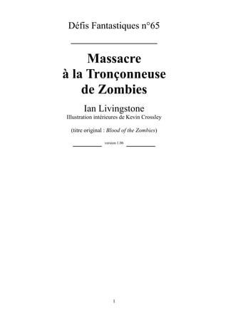 1
Défis Fantastiques n°65
_______________
Massacre
à la Tronçonneuse
de Zombies
Ian Livingstone
Illustration intérieures de Kevin Crossley
(titre original : Blood of the Zombies)
_____ version 1.06 _____
 
