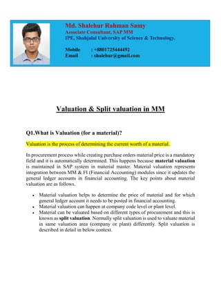 Valuation & Split valuation in MM
Q1.What is Valuation (for a material)?
Valuation is the process of determining the current worth of a material.
In procurement process while creating purchase orders material price is a mandatory
field and it is automatically determined. This happens because material valuation
is maintained in SAP system in material master. Material valuation represents
integration between MM & FI (Financial Accounting) modules since it updates the
general ledger accounts in financial accounting. The key points about material
valuation are as follows.
 Material valuation helps to determine the price of material and for which
general ledger account it needs to be posted in financial accounting.
 Material valuation can happen at company code level or plant level.
 Material can be valuated based on different types of procurement and this is
known as split valuation. Normally split valuation is used to valuate material
in same valuation area (company or plant) differently. Split valuation is
described in detail in below context.
Md. Shalehur Rahman Samy
Associate Consultant, SAP MM
IPE, Shahjalal University of Science & Technology.
Mobile : +8801725444492
Email : shalehur@gmail.com
 